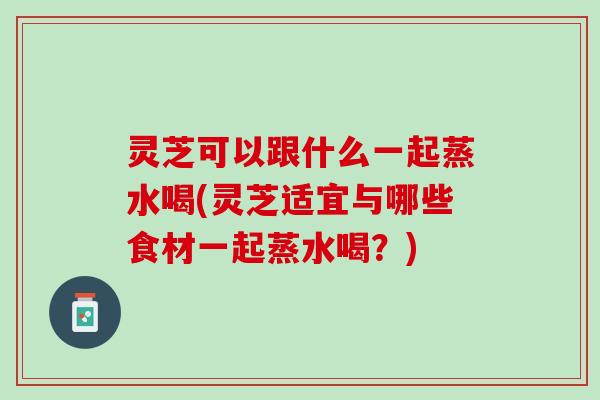 灵芝可以跟什么一起蒸水喝(灵芝适宜与哪些食材一起蒸水喝？)