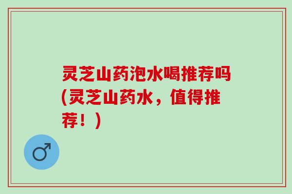 灵芝山药泡水喝推荐吗(灵芝山药水，值得推荐！)
