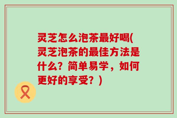 灵芝怎么泡茶最好喝(灵芝泡茶的最佳方法是什么？简单易学，如何更好的享受？)