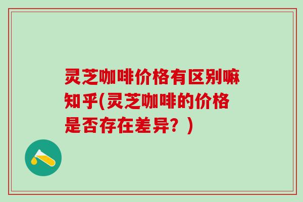 灵芝咖啡价格有区别嘛知乎(灵芝咖啡的价格是否存在差异？)