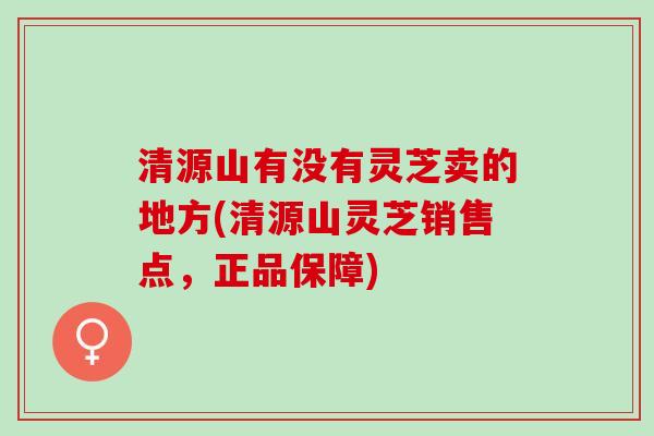清源山有没有灵芝卖的地方(清源山灵芝销售点，正品保障)