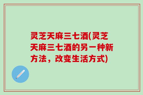 灵芝天麻三七酒(灵芝天麻三七酒的另一种新方法，改变生活方式)