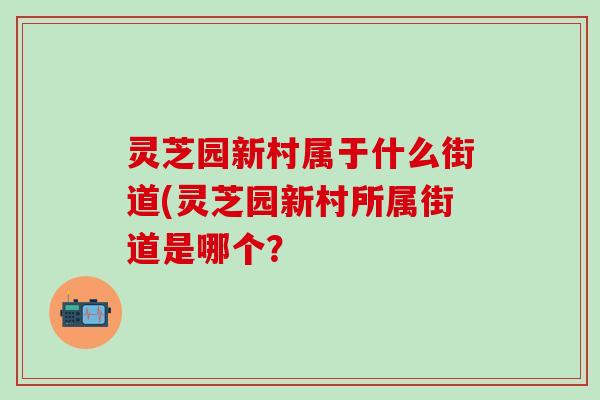 灵芝园新村属于什么街道(灵芝园新村所属街道是哪个？