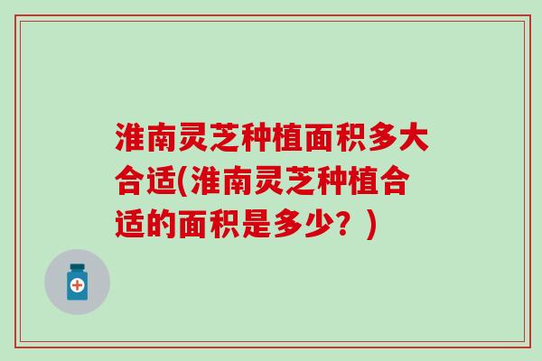 淮南灵芝种植面积多大合适(淮南灵芝种植合适的面积是多少？)