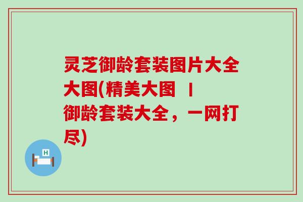 灵芝御龄套装图片大全大图(精美大图 丨 御龄套装大全，一网打尽)