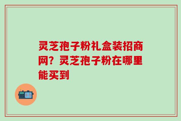 灵芝孢子粉礼盒装招商网？灵芝孢子粉在哪里能买到