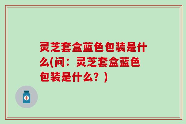 灵芝套盒蓝色包装是什么(问：灵芝套盒蓝色包装是什么？)
