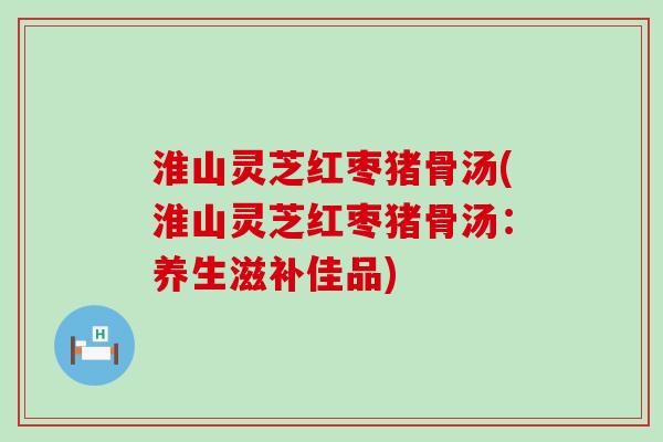 淮山灵芝红枣猪骨汤(淮山灵芝红枣猪骨汤：养生滋补佳品)