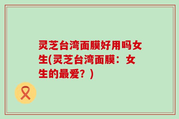 灵芝台湾面膜好用吗女生(灵芝台湾面膜：女生的最爱？)