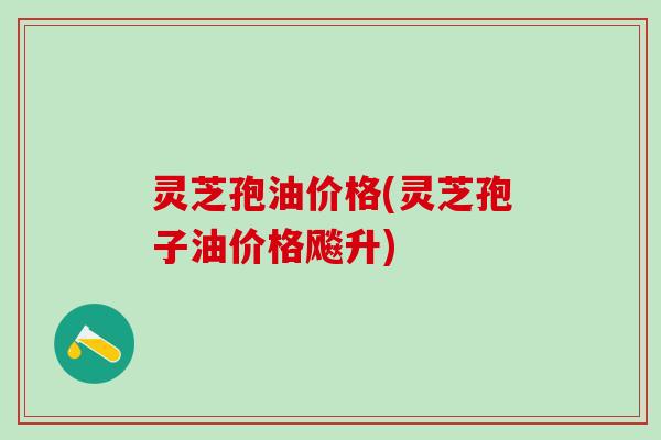 灵芝孢油价格(灵芝孢子油价格飚升)