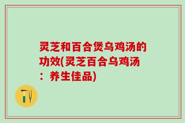 灵芝和百合煲乌鸡汤的功效(灵芝百合乌鸡汤：养生佳品)