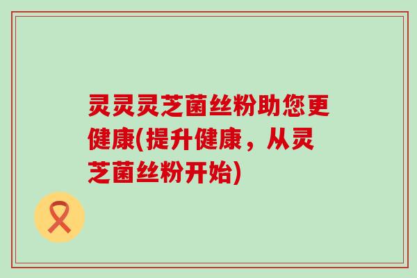 灵灵灵芝菌丝粉助您更健康(提升健康，从灵芝菌丝粉开始)