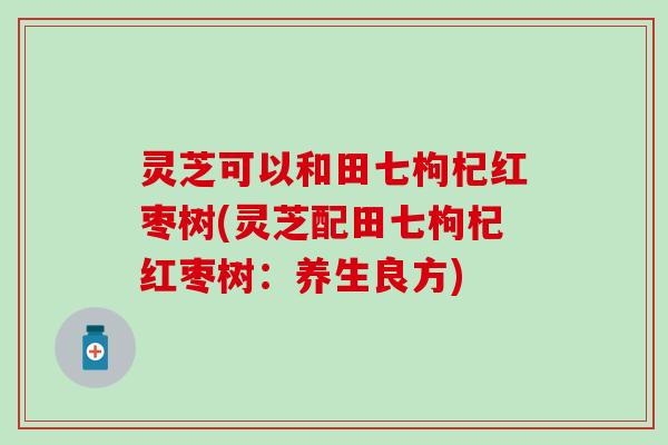 灵芝可以和田七枸杞红枣树(灵芝配田七枸杞红枣树：养生良方)