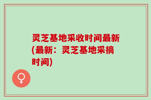 灵芝基地采收时间最新(最新：灵芝基地采摘时间)