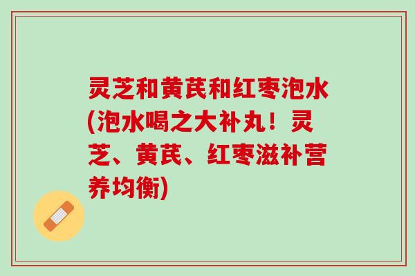 灵芝和黄芪和红枣泡水(泡水喝之大补丸！灵芝、黄芪、红枣滋补营养均衡)