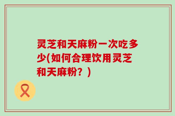 灵芝和天麻粉一次吃多少(如何合理饮用灵芝和天麻粉？)