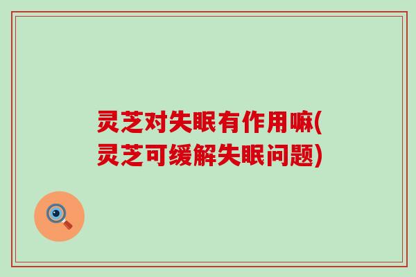 灵芝对失眠有作用嘛(灵芝可缓解失眠问题)