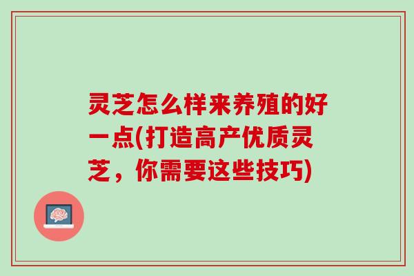 灵芝怎么样来养殖的好一点(打造高产优质灵芝，你需要这些技巧)