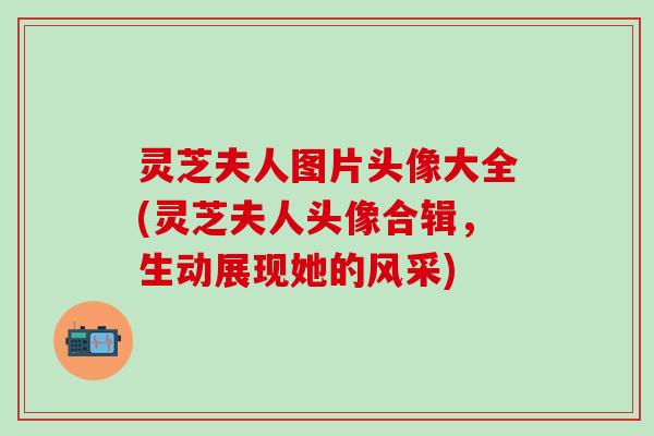 灵芝夫人图片头像大全(灵芝夫人头像合辑，生动展现她的风采)