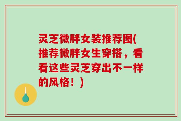 灵芝微胖女装推荐图(推荐微胖女生穿搭，看看这些灵芝穿出不一样的风格！)
