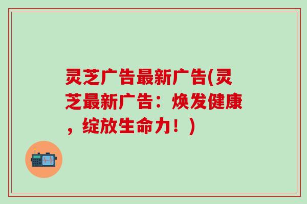灵芝广告最新广告(灵芝最新广告：焕发健康，绽放生命力！)