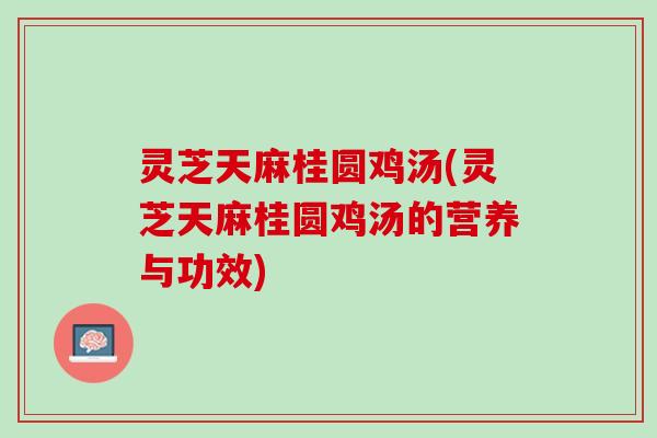 灵芝天麻桂圆鸡汤(灵芝天麻桂圆鸡汤的营养与功效)