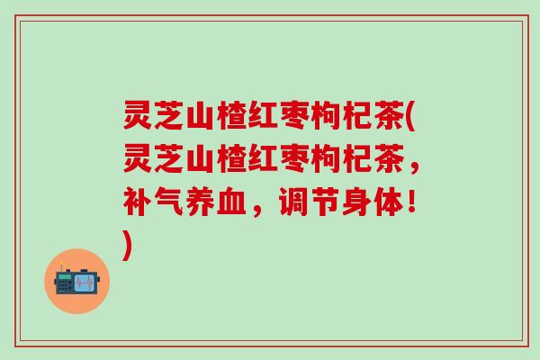 灵芝山楂红枣枸杞茶(灵芝山楂红枣枸杞茶，补气养血，调节身体！)
