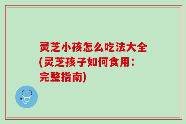 灵芝小孩怎么吃法大全(灵芝孩子如何食用：完整指南)
