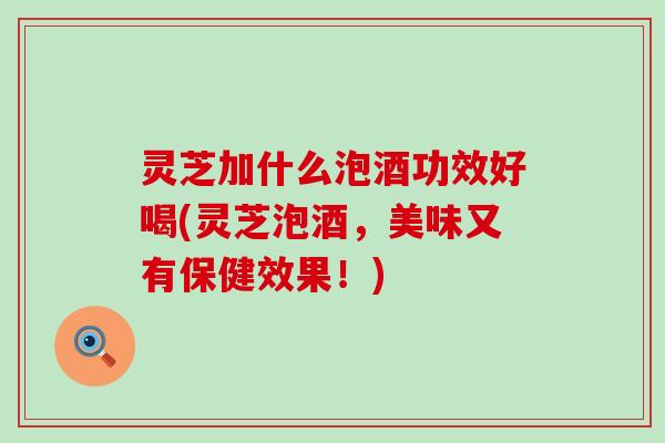 灵芝加什么泡酒功效好喝(灵芝泡酒，美味又有保健效果！)
