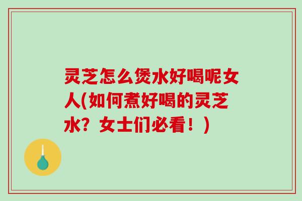 灵芝怎么煲水好喝呢女人(如何煮好喝的灵芝水？女士们必看！)
