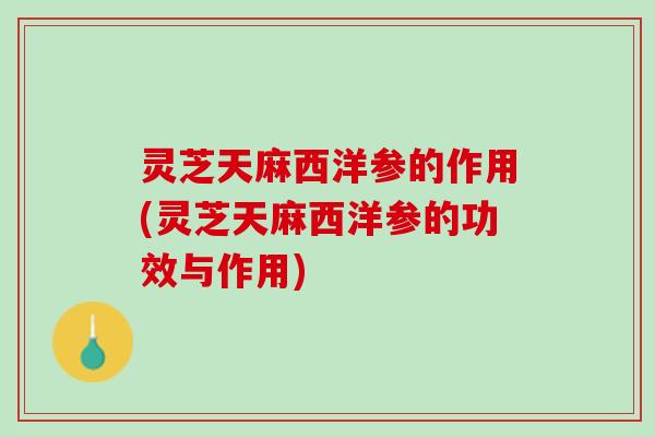 灵芝天麻西洋参的作用(灵芝天麻西洋参的功效与作用)