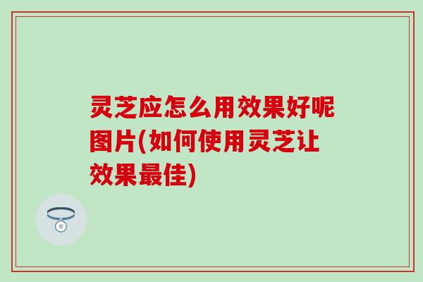 灵芝应怎么用效果好呢图片(如何使用灵芝让效果最佳)