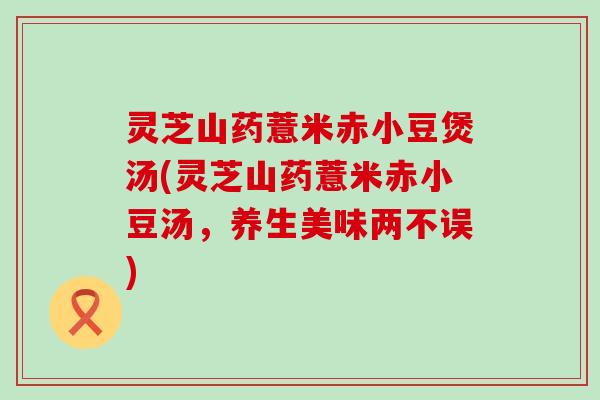 灵芝山药薏米赤小豆煲汤(灵芝山药薏米赤小豆汤，养生美味两不误)