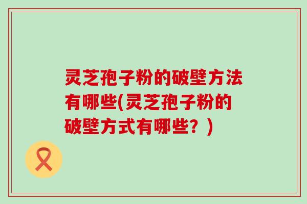 灵芝孢子粉的破壁方法有哪些(灵芝孢子粉的破壁方式有哪些？)