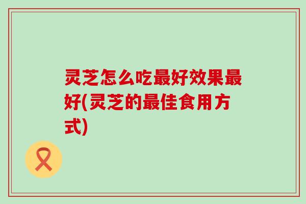 灵芝怎么吃最好效果最好(灵芝的最佳食用方式)