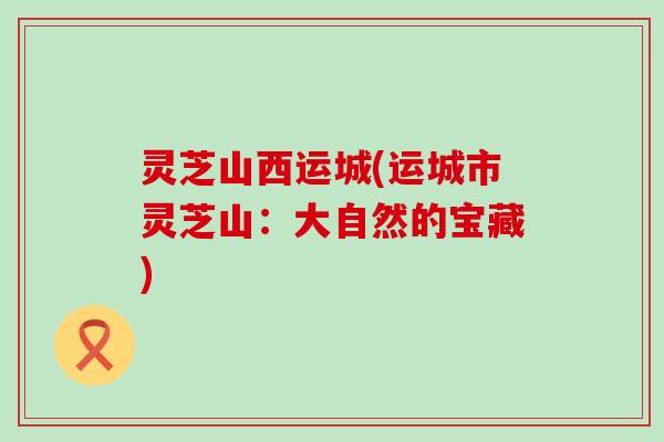 灵芝山西运城(运城市灵芝山：大自然的宝藏)