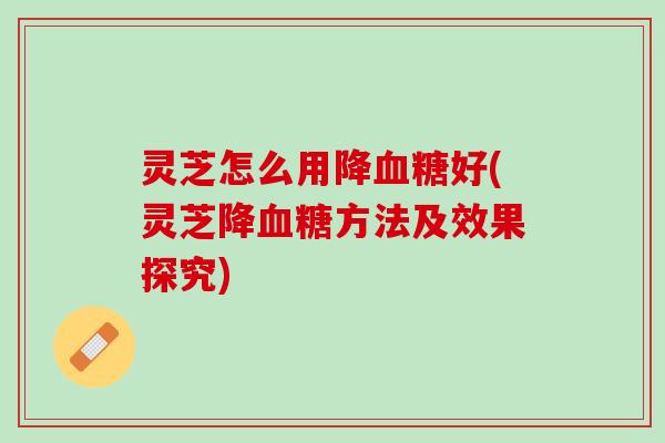 灵芝怎么用降血糖好(灵芝降血糖方法及效果探究)