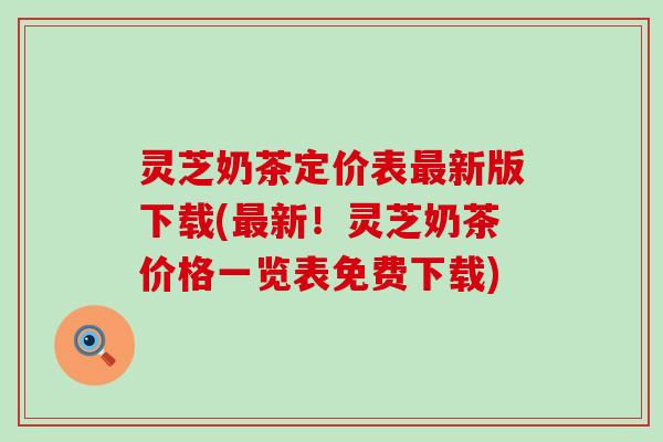 灵芝奶茶定价表最新版下载(最新！灵芝奶茶价格一览表免费下载)