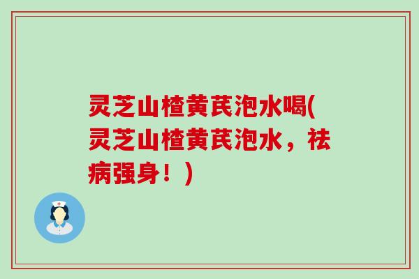 灵芝山楂黄芪泡水喝(灵芝山楂黄芪泡水，祛病强身！)