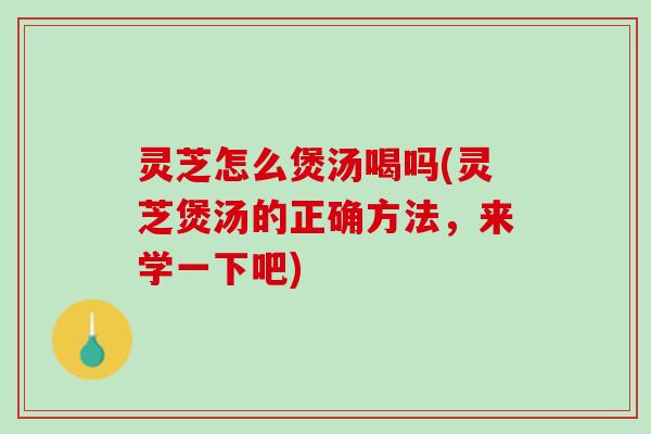 灵芝怎么煲汤喝吗(灵芝煲汤的正确方法，来学一下吧)