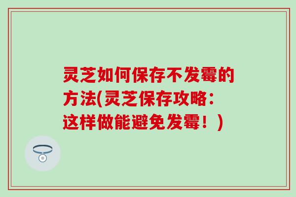 灵芝如何保存不发霉的方法(灵芝保存攻略：这样做能避免发霉！)