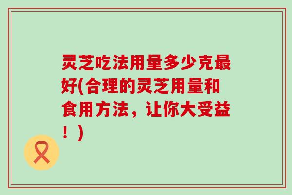 灵芝吃法用量多少克最好(合理的灵芝用量和食用方法，让你大受益！)