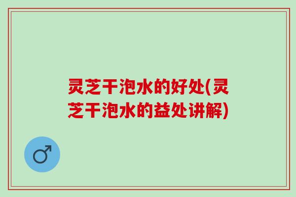灵芝干泡水的好处(灵芝干泡水的益处讲解)