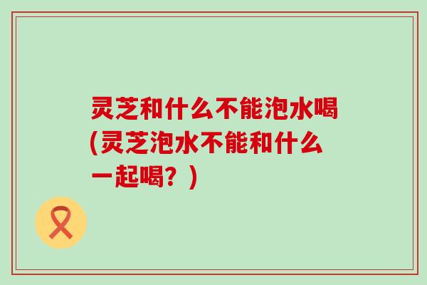 灵芝和什么不能泡水喝(灵芝泡水不能和什么一起喝？)