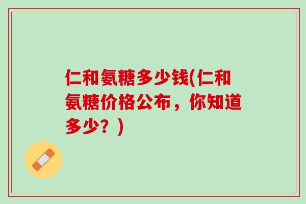 仁和氨糖多少钱(仁和氨糖价格公布，你知道多少？)