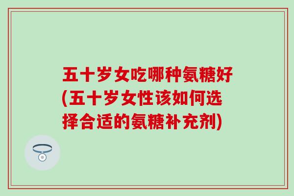 五十岁女吃哪种氨糖好(五十岁女性该如何选择合适的氨糖补充剂)