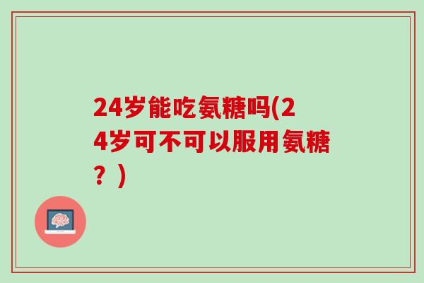 24岁能吃氨糖吗(24岁可不可以服用氨糖？)