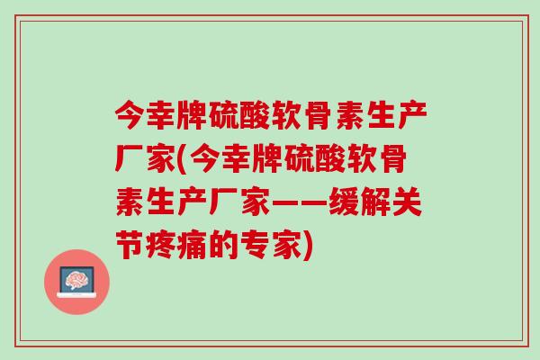 今幸牌硫酸软骨素生产厂家(今幸牌硫酸软骨素生产厂家——缓解关节疼痛的专家)