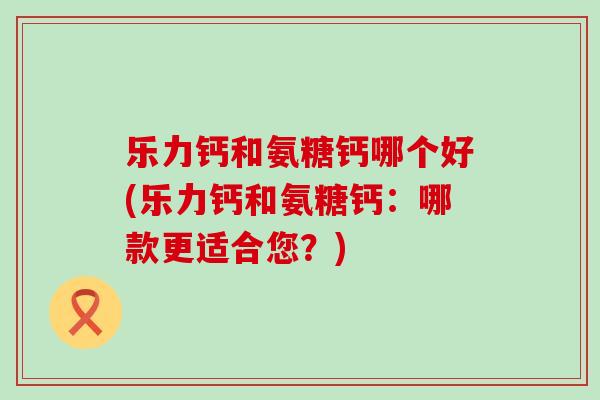 乐力钙和氨糖钙哪个好(乐力钙和氨糖钙：哪款更适合您？)