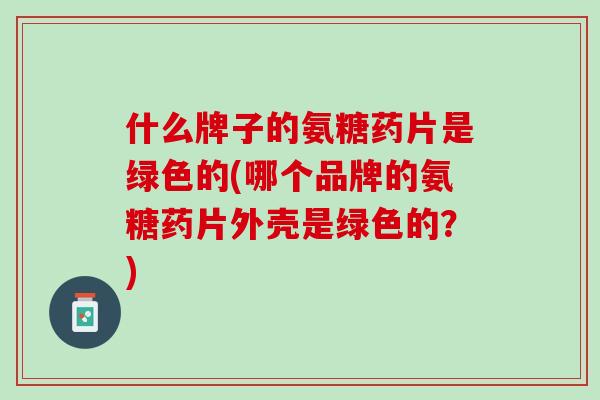 什么牌子的氨糖药片是绿色的(哪个品牌的氨糖药片外壳是绿色的？)